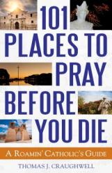  101 Places to Pray Before You Die: A Roamin\' Catholic\'s Guide 