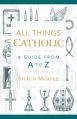  All Things Catholic: A Guide from A to Z 