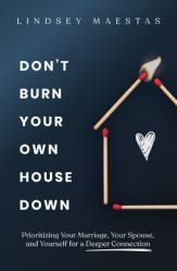  Don\'t Burn Your Own House Down: Prioritizing Your Marriage, Your Spouse, and Yourself for a Deeper Connection 