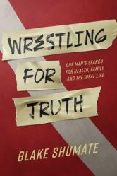  Wrestling for Truth: One Man\'s Search for Health, Family, and the Ideal Life 