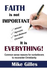  Faith is Not Important ... It is Everything!: Common Sense Reasons for Non-Believers to reconsider Christianity 