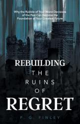 Rebuilding the Ruins of Regret: Why the Rubble of Your Worst Decisions of the Past Can Become the Foundation of Your Greatest Future 