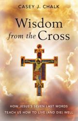  Wisdom from the Cross: How Jesus\' Seven Last Words Teach Us How to Live (and Die) Well 