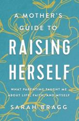  A Mother\'s Guide to Raising Herself: What Parenting Taught Me about Life, Faith, and Myself 
