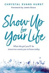  Show Up for Your Life: What the Girl You\'ll Be Tomorrow Wants You to Know Today 