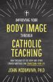  Improving Your Body Image Through Catholic Teaching: How Theology of the Body and Other Church Writings Can Transform Your Life 
