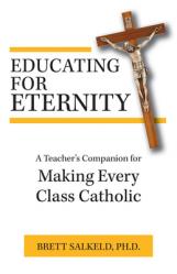  Educating for Eternity: A Teacher\'s Companion for Making Every Class Catholic 